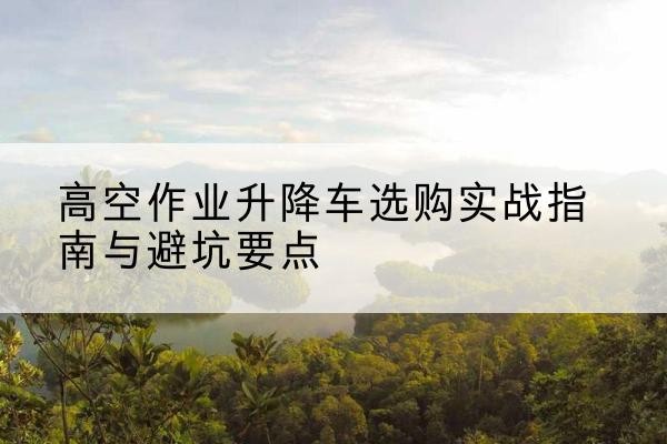 馆陶升降车怎么选-高空作业升降车选购实战指南与避坑要点