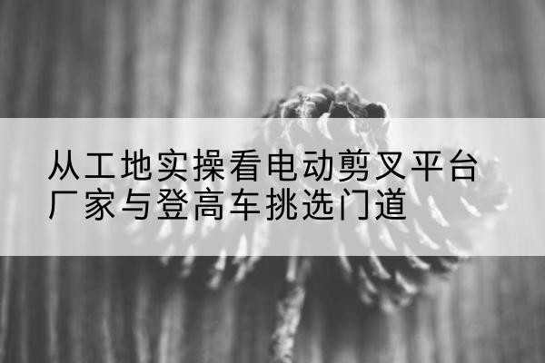 馆陶电动剪叉升降平台厂家-从工地实操看电动剪叉平台厂家与登高车挑选门道