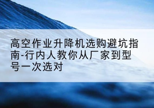 馆陶升降平台厂家-高空作业升降机选购避坑指南-行内人教你从厂家到型号一次选对