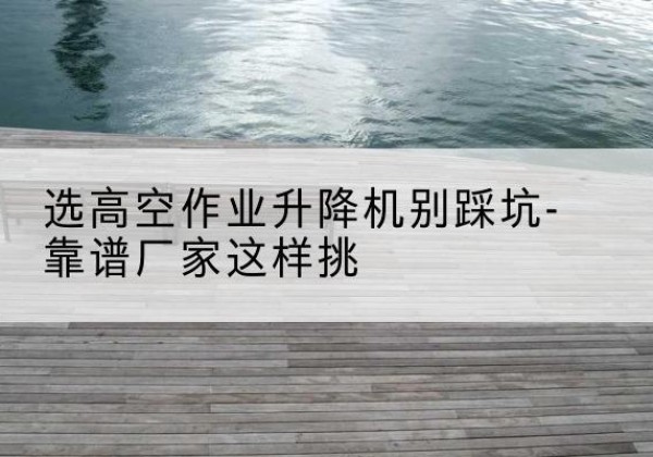 馆陶剪叉式升降机厂家-选高空作业升降机别踩坑-靠谱厂家这样挑