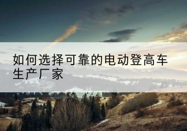 馆陶电动登高车厂家-如何选择可靠的电动登高车生产厂家