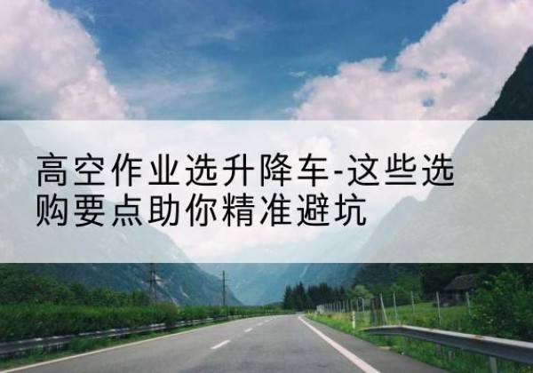 馆陶升降车厂家-高空作业选升降车-这些选购要点助你*避坑