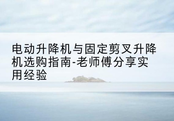 馆陶电动升降机怎么选-电动升降机与固定剪叉升降机选购指南-老师傅分享实用经验