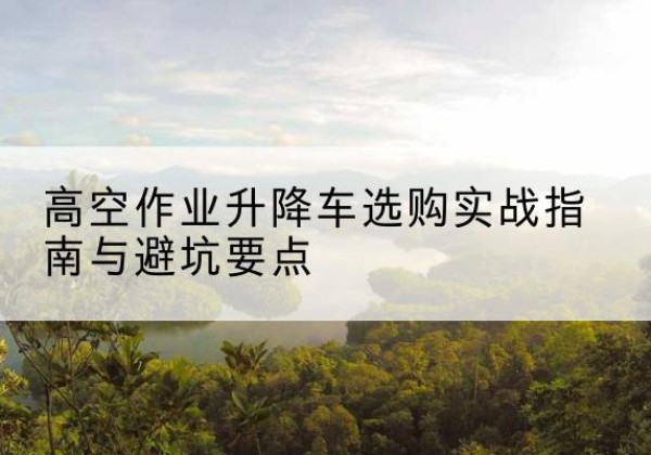 馆陶升降车怎么选-高空作业升降车选购实战指南与避坑要点