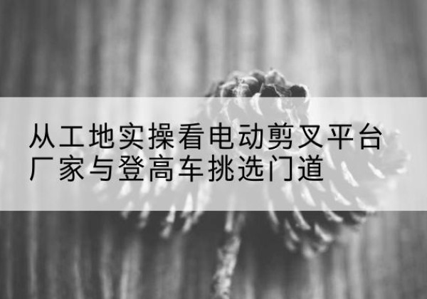 馆陶电动剪叉升降平台厂家-从工地实操看电动剪叉平台厂家与登高车挑选门道